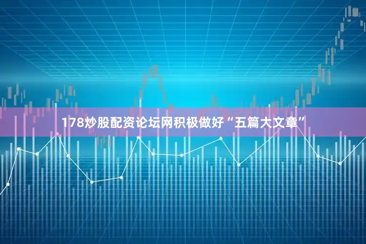 178炒股配资论坛网积极做好“五篇大文章”