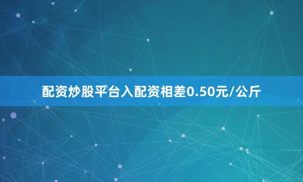 配资炒股平台入配资相差0.50元/公斤