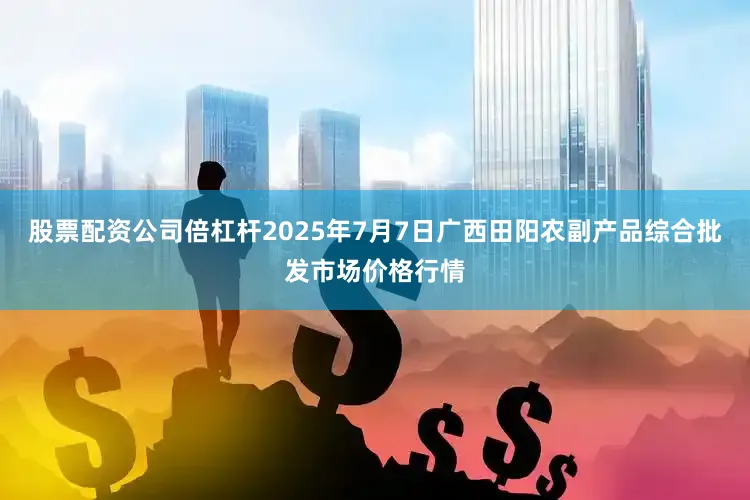 股票配资公司倍杠杆2025年7月7日广西田阳农副产品综合批发市场价格行情