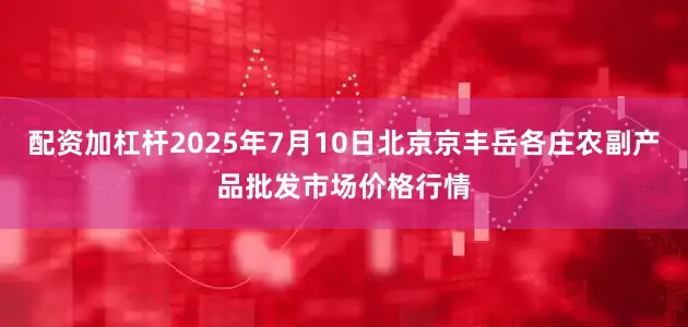 配资加杠杆2025年7月10日北京京丰岳各庄农副产品批发市场价格行情