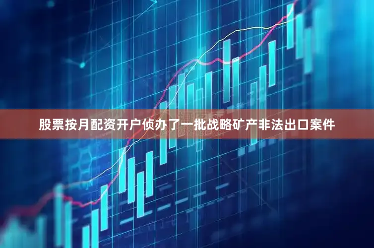 股票按月配资开户侦办了一批战略矿产非法出口案件