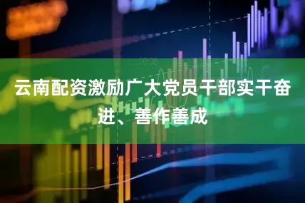 云南配资激励广大党员干部实干奋进、善作善成