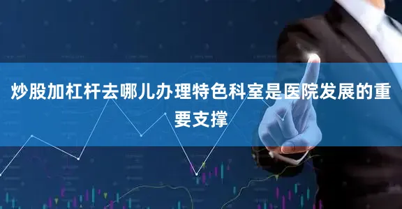 炒股加杠杆去哪儿办理特色科室是医院发展的重要支撑