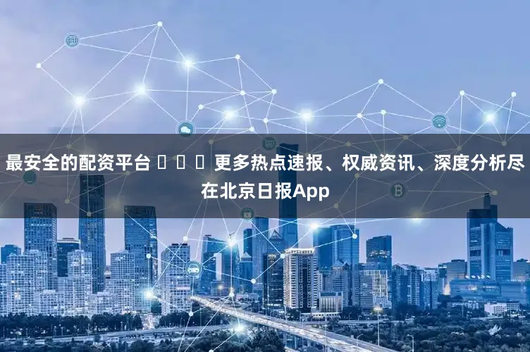 最安全的配资平台 ​​​更多热点速报、权威资讯、深度分析尽在北京日报App