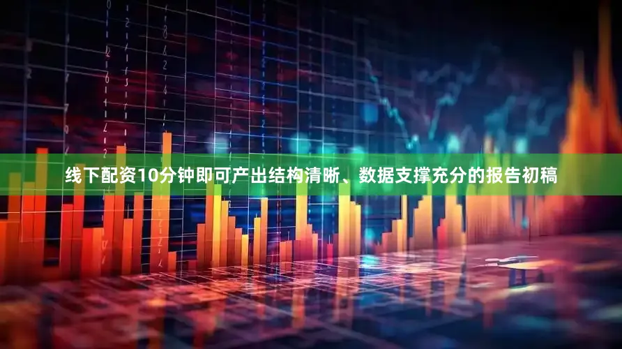 线下配资10分钟即可产出结构清晰、数据支撑充分的报告初稿