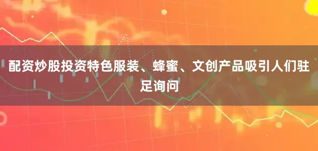 配资炒股投资特色服装、蜂蜜、文创产品吸引人们驻足询问