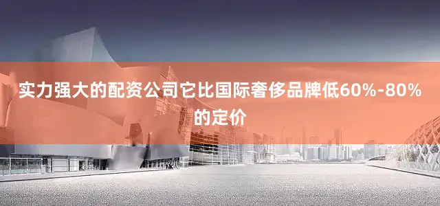 实力强大的配资公司它比国际奢侈品牌低60%-80%的定价