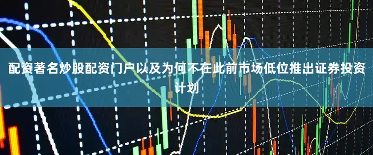 配资著名炒股配资门户以及为何不在此前市场低位推出证券投资计划