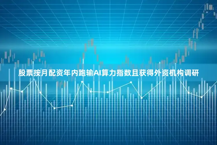 股票按月配资年内跑输AI算力指数且获得外资机构调研