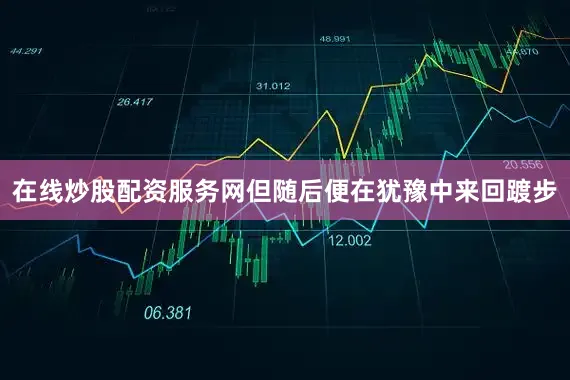 在线炒股配资服务网但随后便在犹豫中来回踱步