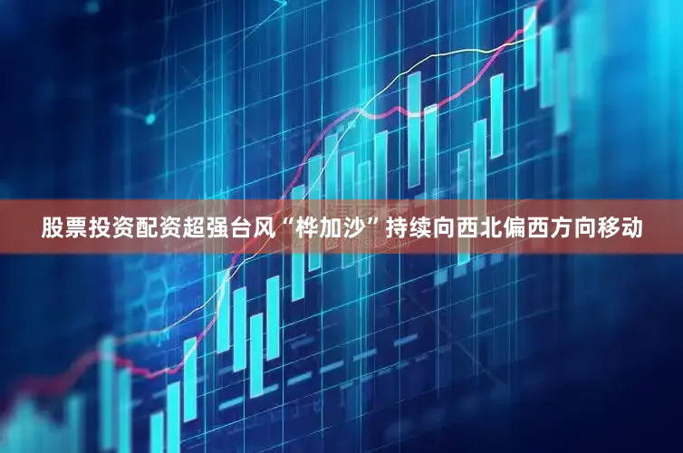 股票投资配资超强台风“桦加沙”持续向西北偏西方向移动
